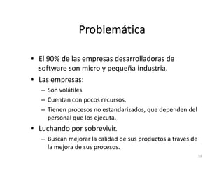 Problemática
• El 90% de las empresas desarrolladoras de
software son micro y pequeña industria.
• Las empresas:
– Son volátiles.
53
– Son volátiles.
– Cuentan con pocos recursos.
– Tienen procesos no estandarizados, que dependen del
personal que los ejecuta.
• Luchando por sobrevivir.
– Buscan mejorar la calidad de sus productos a través de
la mejora de sus procesos.
 