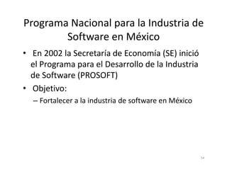 Programa Nacional para la Industria de
Software en México
• En 2002 la Secretaría de Economía (SE) inició
el Programa para el Desarrollo de la Industria
de Software (PROSOFT)
• Objetivo:
54
• Objetivo:
– Fortalecer a la industria de software en México
 