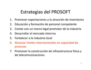 Estrategias del PROSOFT
1. Promover exportaciones y la atracción de inversiones
2. Educación y formación de personal competente
3. Contar con un marco legal promotor de la industria
4. Desarrollar el mercado interrno
55
4. Desarrollar el mercado interrno
5. Fortalecer a la industria local
6. Alcanzar niveles internacionales en capacidad de
procesos
7. Promover la construcción de infraestructura física y
de telecomunicaciones
 