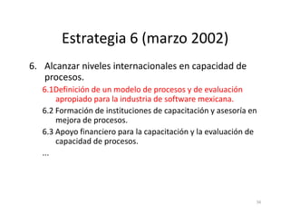 Estrategia 6 (marzo 2002)
6. Alcanzar niveles internacionales en capacidad de
procesos.
6.1Definición de un modelo de procesos y de evaluación
apropiado para la industria de software mexicana.
6.2 Formación de instituciones de capacitación y asesoría en
56
6.2 Formación de instituciones de capacitación y asesoría en
mejora de procesos.
6.3 Apoyo financiero para la capacitación y la evaluación de
capacidad de procesos.
...
 