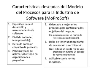 Características deseadas del Modelo
del Procesos para la Industria de
Software (MoProSoft)
1. Específico para el
desarrollo y
mantenimiento de
software.
2. Fácil de entender
5. Orientado a mejorar los
procesos para contribuir a los
objetivos del negocio.
(no simplemente ser un marco de
referencia de certificación).
58
2. Fácil de entender
(comprensible).
3. Definido como un
conjunto de procesos.
4. Práctico y fácil de
aplicar, sobre todo en
organizaciones
pequeñas.
referencia de certificación).
6. Debe de tener un mecanismo
de evaluación o certificación.
(que indique un estado real de una
organización durante un periodo
de vigencia específico).
7. Aplicable como norma
mexicana.
 