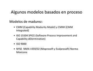 Algunos modelos basados en proceso
Modelos de madurez:
• CMM (Capability Madurity Model) y CMMI (CMM
Integrated)
• ISO 15504 SPICE (Software Process Improvement and• ISO 15504 SPICE (Software Process Improvement and
Capability dEtermination)
• ISO 9000
• NYSE NMX-I-059/02 (Moprosoft y Evalprosoft) Norma
Mexicana
 