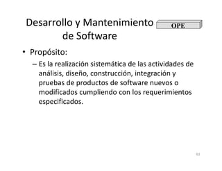 Desarrollo y Mantenimiento
de Software
• Propósito:
– Es la realización sistemática de las actividades de
análisis, diseño, construcción, integración y
pruebas de productos de software nuevos o
OPE
63
pruebas de productos de software nuevos o
modificados cumpliendo con los requerimientos
especificados.
 