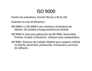 ISO 9000
Familia de estándares, Comité Técnico 176 de ISO
Estándar en más de 80 países.
ISO 9000-1 a ISO 9000-4 son relativas a Estándares de
Admon. De Calidad y Aseguramiento de Calidad.
ISO 9000-3: Guía para aplicación de ISO 9001, Desarrollar,
Proveer, Instalar y Mantener software para computadora.
ISO 9000-3: Guía para aplicación de ISO 9001, Desarrollar,
Proveer, Instalar y Mantener software para computadora.
ISO 9001: Sistemas de Calidad. Modelo para asegurar calidad
en diseño, desarrollo, producción, instalación y servicios
de software.
 