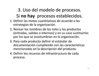 3. Uso del modelo de procesos.
Si no hay procesos establecidos.
1. Definir las metas cuantitativas de acuerdo a las
estrategias de la organización.
2. Revisar los nombres de los roles y los productos
(entradas, salidas o internos) y en su caso sustituirlos
por los que se acostumbran en la organización.
72
por los que se acostumbran en la organización.
3. Para cada producto definir el estándar de
documentación cumpliendo con las características
mencionadas en la descripción del producto.
4. Definir los recursos de infraestructura de cada
proceso.
 