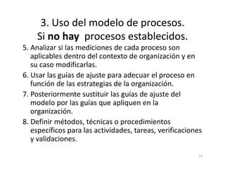 3. Uso del modelo de procesos.
Si no hay procesos establecidos.
5. Analizar si las mediciones de cada proceso son
aplicables dentro del contexto de organización y en
su caso modificarlas.
6. Usar las guías de ajuste para adecuar el proceso en
función de las estrategias de la organización.
73
función de las estrategias de la organización.
7. Posteriormente sustituir las guías de ajuste del
modelo por las guías que apliquen en la
organización.
8. Definir métodos, técnicas o procedimientos
específicos para las actividades, tareas, verificaciones
y validaciones.
 
