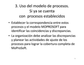 3. Uso del modelo de procesos.
Si ya se cuenta
con procesos establecidos
• Establecer la correspondencia entre estos
procesos y el modelo MOPROSOFT para
identificar las coincidencias y discrepancias.
74
identificar las coincidencias y discrepancias.
• La organización debe analizar las discrepancias
y planear las actividades de ajuste de los
procesos para lograr la cobertura completa de
MoProSoft.
 