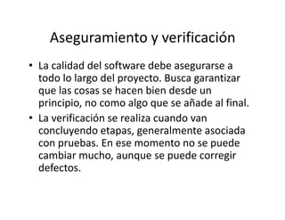 Aseguramiento y verificación
• La calidad del software debe asegurarse a
todo lo largo del proyecto. Busca garantizar
que las cosas se hacen bien desde un
principio, no como algo que se añade al final.
• La verificación se realiza cuando van
concluyendo etapas, generalmente asociada
con pruebas. En ese momento no se puede
cambiar mucho, aunque se puede corregir
defectos.
 