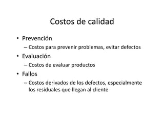Costos de calidad
• Prevención
– Costos para prevenir problemas, evitar defectos
• Evaluación
– Costos de evaluar productos– Costos de evaluar productos
• Fallos
– Costos derivados de los defectos, especialmente
los residuales que llegan al cliente
 