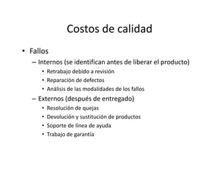 Costos de calidad
• Fallos
– Internos (se identifican antes de liberar el producto)
• Retrabajo debido a revisión
• Reparación de defectos
• Análisis de las modalidades de los fallos
– Externos (después de entregado)
• Resolución de quejas
• Devolución y sustitución de productos
• Soporte de línea de ayuda
• Trabajo de garantía
 