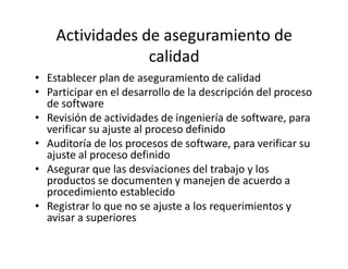 Actividades de aseguramiento de
calidad
• Establecer plan de aseguramiento de calidad
• Participar en el desarrollo de la descripción del proceso
de software
• Revisión de actividades de ingeniería de software, para
verificar su ajuste al proceso definidoverificar su ajuste al proceso definido
• Auditoría de los procesos de software, para verificar su
ajuste al proceso definido
• Asegurar que las desviaciones del trabajo y los
productos se documenten y manejen de acuerdo a
procedimiento establecido
• Registrar lo que no se ajuste a los requerimientos y
avisar a superiores
 