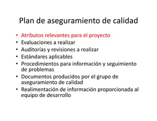 Plan de aseguramiento de calidad
• Atributos relevantes para el proyecto
• Evaluaciones a realizar
• Auditorías y revisiones a realizar
• Estándares aplicables
• Procedimientos para información y seguimiento• Procedimientos para información y seguimiento
de problemas
• Documentos producidos por el grupo de
aseguramiento de calidad
• Realimentación de información proporcionada al
equipo de desarrollo
 