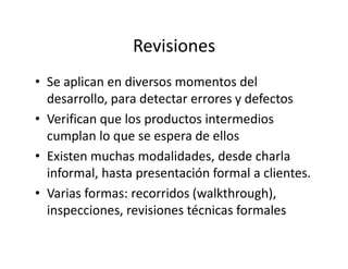 Revisiones
• Se aplican en diversos momentos del
desarrollo, para detectar errores y defectos
• Verifican que los productos intermedios
cumplan lo que se espera de elloscumplan lo que se espera de ellos
• Existen muchas modalidades, desde charla
informal, hasta presentación formal a clientes.
• Varias formas: recorridos (walkthrough),
inspecciones, revisiones técnicas formales
 
