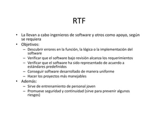 RTF
• La llevan a cabo ingenieros de software y otros como apoyo, según
se requiera
• Objetivos:
– Descubrir errores en la función, la lógica o la implementación del
software
– Verificar que el software bajo revisión alcanza los requerimientos
– Verificar que el software ha sido representado de acuerdo a– Verificar que el software ha sido representado de acuerdo a
estándares predefinidos
– Conseguir software desarrollado de manera uniforme
– Hacer los proyectos más manejables
• Además:
– Sirve de entrenamiento de personal joven
– Promueve seguridad y continuidad (sirve para prevenir algunos
riesgos)
 