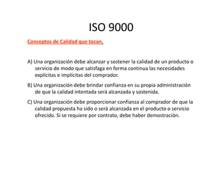 ISO 9000
Conceptos de Calidad que tocan.
A) Una organización debe alcanzar y sostener la calidad de un producto o
servicio de modo que satisfaga en forma continua las necesidades
explícitas e implícitas del comprador.
B) Una organización debe brindar confianza en su propia administraciónB) Una organización debe brindar confianza en su propia administración
de que la calidad intentada será alcanzada y sostenida.
C) Una organización debe proporcionar confianza al comprador de que la
calidad propuesta ha sido o será alcanzada en el producto o servicio
ofrecido. Si se requiere por contrato, debe haber demostración.
 