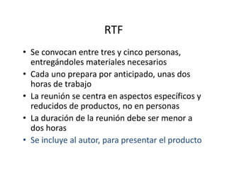 RTF
• Se convocan entre tres y cinco personas,
entregándoles materiales necesarios
• Cada uno prepara por anticipado, unas dos
horas de trabajohoras de trabajo
• La reunión se centra en aspectos específicos y
reducidos de productos, no en personas
• La duración de la reunión debe ser menor a
dos horas
• Se incluye al autor, para presentar el producto
 