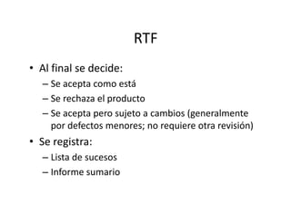 RTF
• Al final se decide:
– Se acepta como está
– Se rechaza el producto
– Se acepta pero sujeto a cambios (generalmente– Se acepta pero sujeto a cambios (generalmente
por defectos menores; no requiere otra revisión)
• Se registra:
– Lista de sucesos
– Informe sumario
 