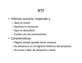 RTF
• Informe sumario: responde a
– Qué se revisó
– Quiénes lo revisaron
– Qué se descubrió– Qué se descubrió
– Cuáles son las conclusiones
• Características:
– Página simple (puede tener anexos)
– Se almacena en el registro histórico del proyecto
– Se envía a líder de proyecto y otros
 