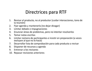 Directrices para RTF
1. Revisar el producto, no al productor (cuidar interacciones, tono de
la reunión)
2. Fijar agenda y mantenerla (no dejar divagar)
3. Limitar debate e impugnaciones
4. Enunciar áreas de problemas, pero no intentar resolverlos
5. Tomar notas escritas5. Tomar notas escritas
6. Limitar número de participantes e insistir en preparación (a veces
excluyen al que no lo hace)
7. Desarrollar lista de comprobación para cada producto a revisar
8. Disponer de recursos y agenda
9. Entrenar a los revisores
10. Repasar revisiones anteriores
 