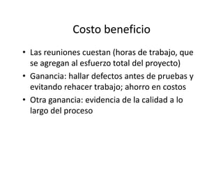 Costo beneficio
• Las reuniones cuestan (horas de trabajo, que
se agregan al esfuerzo total del proyecto)
• Ganancia: hallar defectos antes de pruebas y
evitando rehacer trabajo; ahorro en costosevitando rehacer trabajo; ahorro en costos
• Otra ganancia: evidencia de la calidad a lo
largo del proceso
 