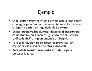 Ejemplo
• Se muestran fragmentos de listas de cotejo empleadas
como guía para realizar revisiones técnicas formales en
la Especialización en Ingeniería de Software.
• En ese programa los alumnos desarrollaban software
comenzando con Áncora y siguiendo con el Procesocomenzando con Áncora y siguiendo con el Proceso
Unificado (RUP), implementando en Delphi.
• Para cada revisión se cruzaban los proyectos: un
equipo revisa el avance de otro y viceversa.
• Antes de la revisión se enviaba el material para
preparar la tarea
 