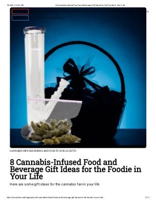 10/24/21, 9:53 AM 8 Cannabis-Infused Food and Beverage Gift Ideas for the Foodie in Your Life
https://cannabis.net/blog/opinion/8-cannabisinfused-food-and-beverage-gift-ideas-for-the-foodie-in-your-life 2/11
CANNABIS INFUSED DRINKS AND FOOD TO GIVE AS GIFTS
8 Cannabis-Infused Food and
Beverage Gift Ideas for the Foodie in
Your Life
Here are some gift ideas for the cannabis fan in your life
 Edit Article (https://cannabis.net/mycannabis/c-blog-entry/update/8-cannabisinfused-food-and-beverage-gift-ideas-for-the-foodie-in-your-life)
 Article List (https://cannabis.net/mycannabis/c-blog)
 