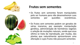 Frutos sem sementes
• Os frutos sem sementes foram manipulados
pelo ser humano para não desenvolverem suas
sementes por questões econômicas.
• Os frutos sem sementes podem ser gerados de
várias maneiras, por exemplo: manipulação
genética, administração de hormônios vegetais
e seleção de mutações naturais, sendo que essa
última se trata da reprodução, por mudas, das
plantas que naturalmente apresentaram uma
alteração e cujos frutos não possuem sementes
34
 