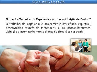 O que é o Trabalho de Capelania em uma Instituição de Ensino?
O trabalho de Capelania é basicamente assistência espiritual,
desenvolvido através de mensagens, aulas, aconselhamentos,
visitação e acompanhamento diante de situações especiais
CAPELANIA ESCOLAR
 