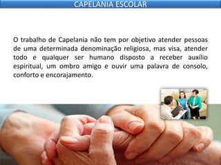 O trabalho de Capelania não tem por objetivo atender pessoas
de uma determinada denominação religiosa, mas visa, atender
todo e qualquer ser humano disposto a receber auxílio
espiritual, um ombro amigo e ouvir uma palavra de consolo,
conforto e encorajamento.
CAPELANIA ESCOLAR
 