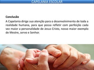 Conclusão
A Capelania dirige sua atenção para o desenvolvimento de toda a
realidade humana, para que possa refletir com perfeição cada
vez maior a personalidade de Jesus Cristo, nosso maior exemplo
de Mestre, servo e Senhor.
CAPELANIA ESCOLAR
 