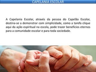 A Capelania Escolar, através da pessoa do Capelão Escolar,
destina-se a demonstrar com simplicidade, como a tarefa clique
aqui da ação espiritual na escola, pode trazer benefícios eternos
para a comunidade escolar e para toda sociedade.
CAPELANIA ESCOLAR
 
