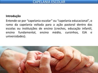 Introdução
Entende-se por “capelania escolar” ou “capelania educacional”, o
ramo da capelania voltada para a ação pastoral dentro das
escolas ou instituições de ensino (creches, educação infantil,
ensino fundamental, ensino médio, cursinhos, EJA e
universidades).
CAPELANIA ESCOLAR
 