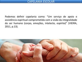 Podemos definir capelania como: “Um serviço de apoio e
assistência espiritual comprometida com a visão da integralidade
do ser humano (corpo, emoções, intelecto, espírito)” (VIEIRA,
2011, p.13).
CAPELANIA ESCOLAR
 
