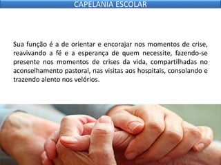 Sua função é a de orientar e encorajar nos momentos de crise,
reavivando a fé e a esperança de quem necessite, fazendo-se
presente nos momentos de crises da vida, compartilhadas no
aconselhamento pastoral, nas visitas aos hospitais, consolando e
trazendo alento nos velórios.
CAPELANIA ESCOLAR
 