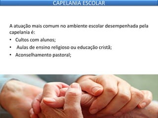 A atuação mais comum no ambiente escolar desempenhada pela
capelania é:
• Cultos com alunos;
• Aulas de ensino religioso ou educação cristã;
• Aconselhamento pastoral;
CAPELANIA ESCOLAR
 