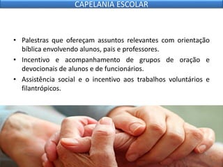 • Palestras que ofereçam assuntos relevantes com orientação
bíblica envolvendo alunos, pais e professores.
• Incentivo e acompanhamento de grupos de oração e
devocionais de alunos e de funcionários.
• Assistência social e o incentivo aos trabalhos voluntários e
filantrópicos.
CAPELANIA ESCOLAR
 