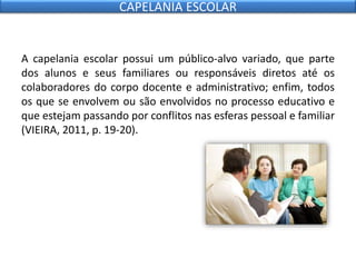 A capelania escolar possui um público-alvo variado, que parte
dos alunos e seus familiares ou responsáveis diretos até os
colaboradores do corpo docente e administrativo; enfim, todos
os que se envolvem ou são envolvidos no processo educativo e
que estejam passando por conflitos nas esferas pessoal e familiar
(VIEIRA, 2011, p. 19-20).
CAPELANIA ESCOLAR
 
