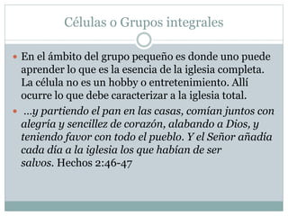 Células o Grupos integrales
 En el ámbito del grupo pequeño es donde uno puede
aprender lo que es la esencia de la iglesia completa.
La célula no es un hobby o entretenimiento. Allí
ocurre lo que debe caracterizar a la iglesia total.
 …y partiendo el pan en las casas, comían juntos con
alegría y sencillez de corazón, alabando a Dios, y
teniendo favor con todo el pueblo. Y el Señor añadía
cada día a la iglesia los que habían de ser
salvos. Hechos 2:46-47
 