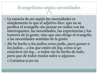 Evangelismo según necesidades
 La esencia de ser según las necesidades es
simplemente lo que el adjetivo dice: que no se
predica el evangelio sin pensar en cuáles son las
interrogantes, las necesidades, las experiencias y los
temores de la gente; sino que uno dirige el evangelio
a las necesidades sentidas de la gente.
 Me he hecho a los judíos como judío, para ganar a
los judíos… a los que están sin ley, como si yo
estuviera sin ley… a todos me he hecho de todo,
para que de todos modos salve a algunos.
1 Corintios 9:20-22
 