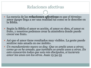 Relaciones afectivas
 La esencia de las relaciones afectivas es que el término
amor ágape llega a ser una realidad tal como se le describe en
la Biblia.
 Según la Biblia el amor es acción, el amor es obra, el amor es
fruto, y nosotros podemos crear la atmósfera donde puede
crecer ese fruto.
 Así que el amor tiene resultados muy visibles. La gente puede
sentirse más amada en ese ámbito.
 Un mandamiento nuevo os doy: Que os améis unos a otros;
como yo os he amado, que también os améis unos a otros. En
esto conocerán todos que sois mis discípulos, si tuviereis
amor los unos con los otros. Juan 13:34-35
 