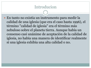 Introducion
 En tanto no existía un instrumento para medir la
calidad de una iglesia (que era el caso hasta 1996), el
término "calidad de iglesia" era el término más
nebuloso sobre el planeta tierra. Aunque había un
consenso casi unánime de aceptación de la calidad de
iglesia, no había una manera de identificar realmente
si una iglesia exhibía una alta calidad o no.
 