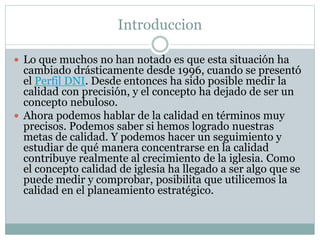 Introduccion
 Lo que muchos no han notado es que esta situación ha
cambiado drásticamente desde 1996, cuando se presentó
el Perfil DNI. Desde entonces ha sido posible medir la
calidad con precisión, y el concepto ha dejado de ser un
concepto nebuloso.
 Ahora podemos hablar de la calidad en términos muy
precisos. Podemos saber si hemos logrado nuestras
metas de calidad. Y podemos hacer un seguimiento y
estudiar de qué manera concentrarse en la calidad
contribuye realmente al crecimiento de la iglesia. Como
el concepto calidad de iglesia ha llegado a ser algo que se
puede medir y comprobar, posibilita que utilicemos la
calidad en el planeamiento estratégico.
 