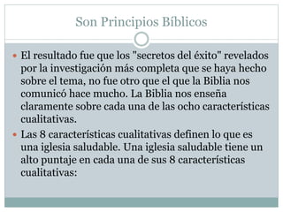 Son Principios Bíblicos
 El resultado fue que los "secretos del éxito" revelados
por la investigación más completa que se haya hecho
sobre el tema, no fue otro que el que la Biblia nos
comunicó hace mucho. La Biblia nos enseña
claramente sobre cada una de las ocho características
cualitativas.
 Las 8 características cualitativas definen lo que es
una iglesia saludable. Una iglesia saludable tiene un
alto puntaje en cada una de sus 8 características
cualitativas:
 