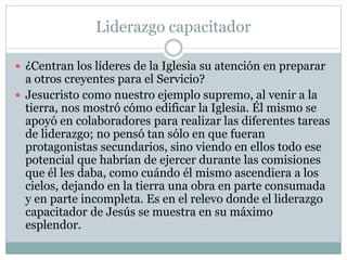 Liderazgo capacitador
 ¿Centran los líderes de la Iglesia su atención en preparar
a otros creyentes para el Servicio?
 Jesucristo como nuestro ejemplo supremo, al venir a la
tierra, nos mostró cómo edificar la Iglesia. Él mismo se
apoyó en colaboradores para realizar las diferentes tareas
de liderazgo; no pensó tan sólo en que fueran
protagonistas secundarios, sino viendo en ellos todo ese
potencial que habrían de ejercer durante las comisiones
que él les daba, como cuándo él mismo ascendiera a los
cielos, dejando en la tierra una obra en parte consumada
y en parte incompleta. Es en el relevo donde el liderazgo
capacitador de Jesús se muestra en su máximo
esplendor.
 