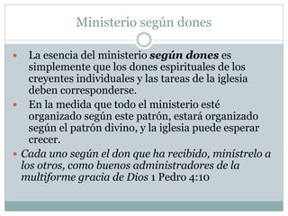 Ministerio según dones
 La esencia del ministerio según dones es
simplemente que los dones espirituales de los
creyentes individuales y las tareas de la iglesia
deben corresponderse.
 En la medida que todo el ministerio esté
organizado según este patrón, estará organizado
según el patrón divino, y la iglesia puede esperar
crecer.
 Cada uno según el don que ha recibido, minístrelo a
los otros, como buenos administradores de la
multiforme gracia de Dios 1 Pedro 4:10
 