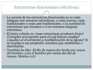 Estructuras funcionales (efectivas)
 La esencia de las estructuras funcionales no es cuán
antiguas son nuestras estructuras, o cuán nuevas, cuán
tradicionales o cuán anti tradicionales, o la cantidad de
estructuras que tenemos o si no tenemos ninguna
estructura.
 El único criterio es: ¿esas estructuras producen fruto?
¿Cumplen el propósito para el cual fueron creadas?
¿Ayudan al crecimiento y multiplicación de la iglesia? Si
no ayudan a ese propósito, tenemos que cambiarlas o
desecharlas.
 También les dijo: El día de reposo fue hecho por causa
del hombre, y no el hombre por causa del día de
reposo. Marcos 2:27
 