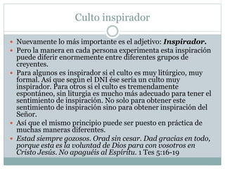 Culto inspirador
 Nuevamente lo más importante es el adjetivo: Inspirador.
 Pero la manera en cada persona experimenta esta inspiración
puede diferir enormemente entre diferentes grupos de
creyentes.
 Para algunos es inspirador si el culto es muy litúrgico, muy
formal. Así que según el DNI ése sería un culto muy
inspirador. Para otros si el culto es tremendamente
espontáneo, sin liturgia es mucho más adecuado para tener el
sentimiento de inspiración. No solo para obtener este
sentimiento de inspiración sino para obtener inspiración del
Señor.
 Así que el mismo principio puede ser puesto en práctica de
muchas maneras diferentes.
 Estad siempre gozosos. Orad sin cesar. Dad gracias en todo,
porque esta es la voluntad de Dios para con vosotros en
Cristo Jesús. No apaguéis al Espíritu. 1 Tes 5:16-19
 