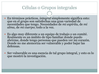 Células o Grupos integrales
 En términos prácticos, integral simplemente significa esto:
que en el grupo son satisfechas una gran variedad de
necesidades que tengo. Necesidades de mi espíritu, de mi
alma, de mi cuerpo; todo a la vez.
 Es algo muy diferente a un equipo de trabajo o un comité.
Realmente es un ámbito de tipo familiar donde puedo
abrirme, donde tengo personas que pueden ver mi corazón.
Donde no me atemoriza ser vulnerable y poder bajar las
defensas.
 Ser vulnerable es una esencia de tal grupo integral, y esto es lo
que mostró la investigación.
 