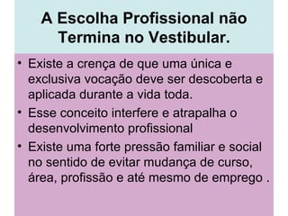 A Escolha Profissional não Termina no Vestibular. Existe a crença de que uma única e exclusiva vocação deve ser descoberta e aplicada durante a vida toda.  Esse conceito interfere e atrapalha o desenvolvimento profissional Existe uma forte pressão familiar e social no sentido de evitar mudança de curso, área, profissão e até mesmo de emprego .  