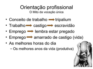 Orientação profissional O Mito da vocação única Conceito de trabalho  tripalium Trabalho  castigo  escravidão Emprego  lembra estar pregado Emprego  amarrado de castigo (vida) As melhores horas do dia Os melhores anos da vida (produtiva) 